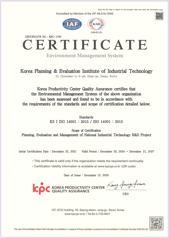 Accredited by Member of the IAF MLA for EMS IAF KAB KAB-EC-06 CERTIFICATE NO: KBC-1766 CERTIFICATE Environment Management System
																										 Korea Planning & Evaluation Institute of Industrial Technology 32, Cheomdan-ro 8-gil, Dong-gu, Daegu, Korea Korea Productivity Center Quality Assurance certifies that the Environmental Management System of the above organization has been assessed and found to be in accordance with the requirements of the standards and scope of certification detailed below.
																										 Standards KS I ISO 14001: 2015 / ISO 14001: 2015 Scope of Certification Environment Management System related to Planning and Management of National Industrial Technology R&D Project Evaluation Initial Certification Date: December 22, 2021 Valid Period: December 22, 2024 – December 21, 2027 • This certificate is valid only if the organization meets the requirement continually • Certification Validity information is available at www.kpcqa.or.kr (QR code)
																										 Date of Issue: November 29, 2024 kpc KOREA PRODUCTIVITY CENTER QUALITY ASSURANCE Kang fang fran CEO 12F, KCCI building, 39, Sejong-daero, Jung-gu, Seoul, Korea www.kpcqa.or.kr / Tel. 82-2-738-9001 The use of Accreditation Mark KAB indicates Accreditation in respect of those activities covered by the Accreditation Certificate Number KAB-EC-05